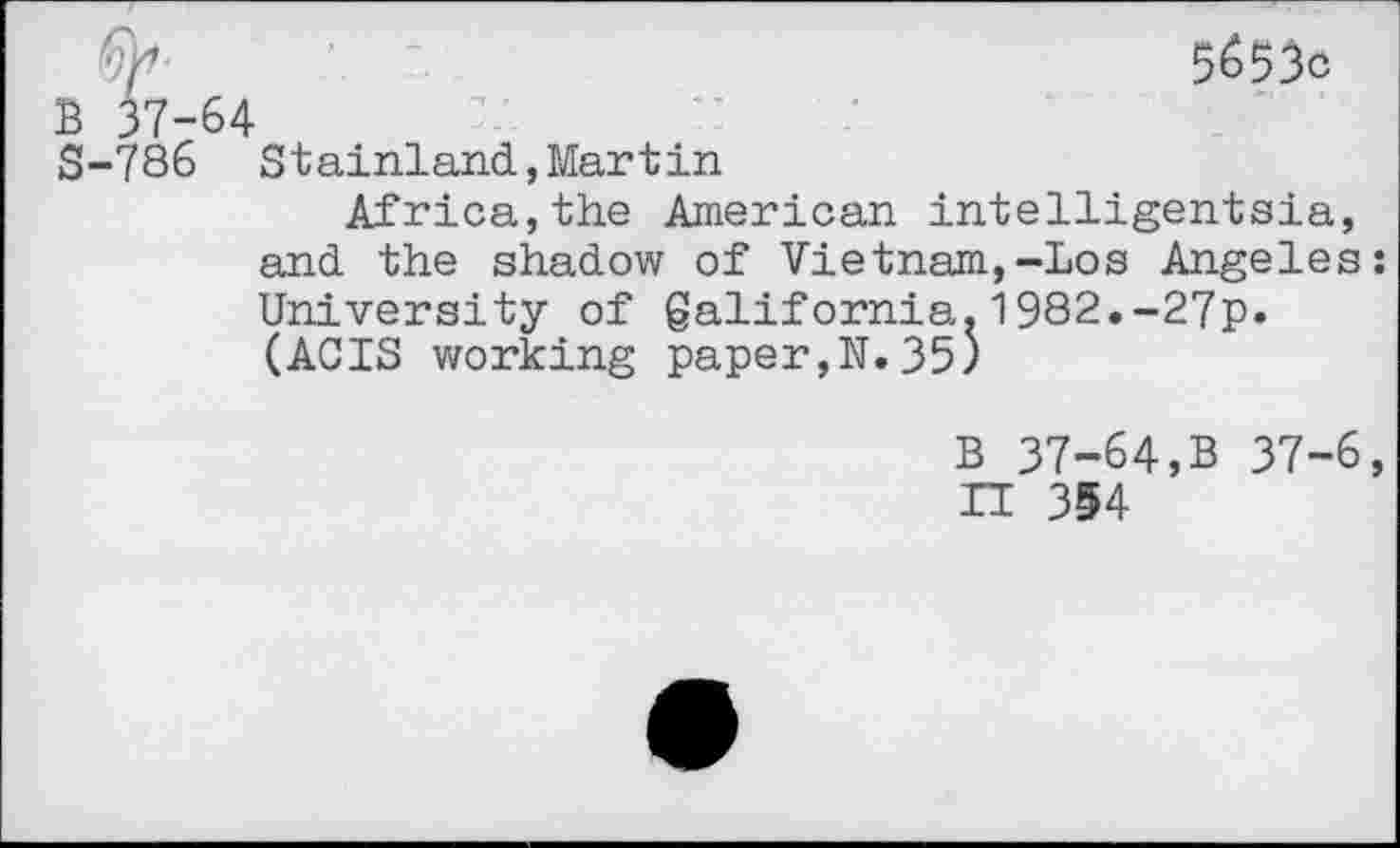 ﻿5653c
B 37-64
S-786 Stainland,Martin
Africa,the American intelligentsia, and the shadow of Vietnam,-Los Angeles: University of galifornia.1982.-27p. (ACTS working paper,N. 35)
B 37-64,B 37-6, IT 354